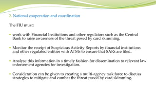 2. National cooperation and coordination
The FIU must:
 work with Financial Institutions and other regulators such as the Central
Bank to raise awareness of the threat posed by card skimming.
 Monitor the receipt of Suspicious Activity Reports by financial institutions
and other regulated entities with ATMs to ensure that SARs are filed.
 Analyse this information in a timely fashion for dissemination to relevant law
enforcement agencies for investigation.
 Consideration can be given to creating a multi-agency task force to discuss
strategies to mitigate and combat the threat posed by card skimming.
 