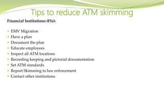 Financial Institutions (FIs):
 EMV Migration
 Have a plan
 Document the plan
 Educate employees
 Inspect all ATM locations
 Recording keeping and pictorial documentation
 Set ATM standards
 Report Skimming to law enforcement
 Contact other institutions
Tips to reduce ATM skimming
 