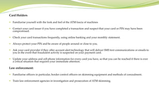 Card Holders
 Familiarise yourself with the look and feel of the ATM fascia of machines
 Contact your card issuer if you have completed a transaction and suspect that your card or PIN may have been
compromised.
 Check your card transactions frequently, using online banking and your monthly statement.
 Always protect your PIN and be aware of people around or close to you.
 Ask your card provider if they offer account alert technology that will deliver SMS text communications or emails to
you in the event that fraudulent activity is suspected on your payment card.
 Update your address and cell phone information for every card you have, so that you can be reached if there is ever
a critical situation that requires your immediate attention.
Law enforcement:
 Familiarise officers in particular, border control officers on skimming equipment and methods of concealment.
 Train law enforcement agencies in investigation and prosecution of ATM skimming.
 