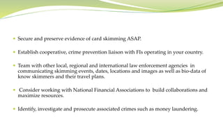  Secure and preserve evidence of card skimming ASAP.
 Establish cooperative, crime prevention liaison with FIs operating in your country.
 Team with other local, regional and international law enforcement agencies in
communicating skimming events, dates, locations and images as well as bio-data of
know skimmers and their travel plans.
 Consider working with National Financial Associations to build collaborations and
maximize resources.
 Identify, investigate and prosecute associated crimes such as money laundering.
 
