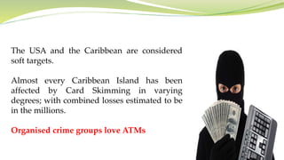 The USA and the Caribbean are considered
soft targets.
Almost every Caribbean Island has been
affected by Card Skimming in varying
degrees; with combined losses estimated to be
in the millions.
Organised crime groups love ATMs
 