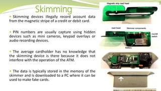  Skimming devices illegally record account data
from the magnetic stripe of a credit or debit card.
 PIN numbers are usually capture using hidden
devices such as mini cameras, keypad overlays or
audio recording devices.
 The average cardholder has no knowledge that
the skimming device is there because it does not
interfere with the operation of the ATM.
 The data is typically stored in the memory of the
skimmer and is downloaded to a PC where it can be
used to make fake cards.
Skimming
 