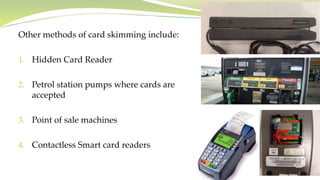 Other methods of card skimming include:
1. Hidden Card Reader
2. Petrol station pumps where cards are
accepted
3. Point of sale machines
4. Contactless Smart card readers
 