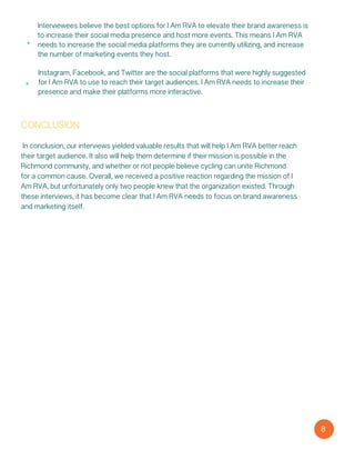 conclusion
In conclusion, our interviews yielded valuable results that will help I Am RVA better reach
their target audience. It also will help them determine if their mission is possible in the
Richmond community, and whether or not people believe cycling can unite Richmond
for a common cause. Overall, we received a positive reaction regarding the mission of I
Am RVA, but unfortunately only two people knew that the organization existed. Through
these interviews, it has become clear that I Am RVA needs to focus on brand awareness
and marketing itself.
8
Instagram, Facebook, and Twitter are the social platforms that were highly suggested
for I Am RVA to use to reach their target audiences. I Am RVA needs to increase their
presence and make their platforms more interactive.
Interviewees believe the best options for I Am RVA to elevate their brand awareness is
to increase their social media presence and host more events. This means I Am RVA
needs to increase the social media platforms they are currently utilizing, and increase
the number of marketing events they host.
 