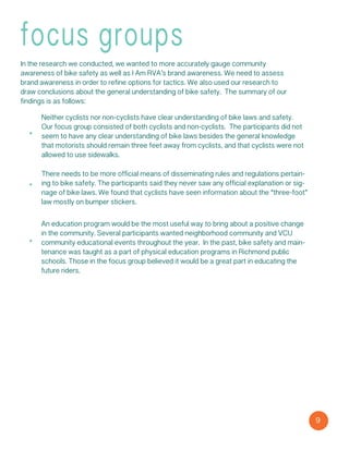 9
focus groups
In the research we conducted, we wanted to more accurately gauge community
awareness of bike safety as well as I Am RVA’s brand awareness. We need to assess
brand awareness in order to refine options for tactics. We also used our research to
draw conclusions about the general understanding of bike safety.  The summary of our
findings is as follows:
Neither cyclists nor non-cyclists have clear understanding of bike laws and safety.
Our focus group consisted of both cyclists and non-cyclists.  The participants did not
seem to have any clear understanding of bike laws besides the general knowledge
that motorists should remain three feet away from cyclists, and that cyclists were not
allowed to use sidewalks.
There needs to be more official means of disseminating rules and regulations pertain-
ing to bike safety. The participants said they never saw any official explanation or sig-
nage of bike laws. We found that cyclists have seen information about the “three-foot”
law mostly on bumper stickers.
An education program would be the most useful way to bring about a positive change
in the community. Several participants wanted neighborhood community and VCU
community educational events throughout the year.  In the past, bike safety and main-
tenance was taught as a part of physical education programs in Richmond public
schools. Those in the focus group believed it would be a great part in educating the
future riders.
 
