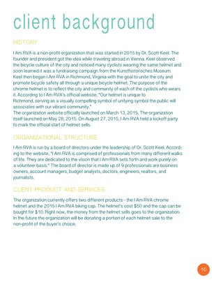 client background
history
I Am RVA is a non-profit organization that was started in 2015 by Dr. Scott Keel. The
founder and president got the idea while traveling abroad in Vienna. Keel observed
the bicycle culture of the city and noticed many cyclists wearing the same helmet and
soon learned it was a fundraising campaign from the Kunsthistorisches Museum.
Keel then began I Am RVA in Richmond, Virginia with the goal to unite the city and
promote bicycle safety all through a unique bicycle helmet. The purpose of the
chrome helmet is to reflect the city and community of each of the cyclists who wears
it. According to I Am RVA’s official website, “Our helmet is unique to
Richmond, serving as a visually compelling symbol of unifying symbol the public will
associates with our vibrant community.”
The organization website officially launched on March 13, 2015. The organization
itself launched on May 28, 2015. On August 27, 2015, I Am RVA held a kickoff party
to mark the official start of helmet sells.
organizational structure
I Am RVA is run by a board of directors under the leadership of Dr. Scott Keel. Accord-
ing to the website, “I Am RVA is comprised of professionals from many different walks
of life. They are dedicated to the vision that I Am RVA sets forth and work purely on
a volunteer basis.” The board of director is made up of 9 professionals are business
owners, account managers, budget analysts, doctors, engineers, realtors, and
journalists.
client product and services
The organization currently offers two different products - the I Am RVA chrome
helmet and the 2015 I Am RVA biking cap. The helmet’s cost $50 and the cap can be
bought for $10. Right now, the money from the helmet sells goes to the organization.
In the future the organization will be donating a portion of each helmet sale to the
non-profit of the buyer’s choice.
10
 