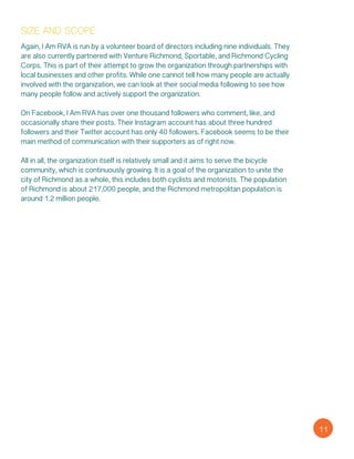 Again, I Am RVA is run by a volunteer board of directors including nine individuals. They
are also currently partnered with Venture Richmond, Sportable, and Richmond Cycling
Corps. This is part of their attempt to grow the organization through partnerships with
local businesses and other profits. While one cannot tell how many people are actually
involved with the organization, we can look at their social media following to see how
many people follow and actively support the organization.
On Facebook, I Am RVA has over one thousand followers who comment, like, and
occasionally share their posts. Their Instagram account has about three hundred
followers and their Twitter account has only 40 followers. Facebook seems to be their
main method of communication with their supporters as of right now.
All in all, the organization itself is relatively small and it aims to serve the bicycle
community, which is continuously growing. It is a goal of the organization to unite the
city of Richmond as a whole, this includes both cyclists and motorists. The population
of Richmond is about 217,000 people, and the Richmond metropolitan population is
around 1.2 million people.
size and scope
11
 
