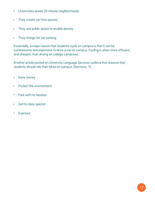 Universities breed 20-minute neighborhoods
They create car-free spaces
They use public space to enable density
They charge for car parking
Essentially, a major reason that students cycle on campus is that it can be
cumbersome and expensive to drive a car on campus. Cycling is often more efficient,
and cheaper, than driving on college campuses.
Another article posted on University Language Services outlines five reasons that
students should ride their bikes on campus: (Services, 1).
Save money
Protect the environment
Park with no hassles
Get to class quicker
Exercise
17
 