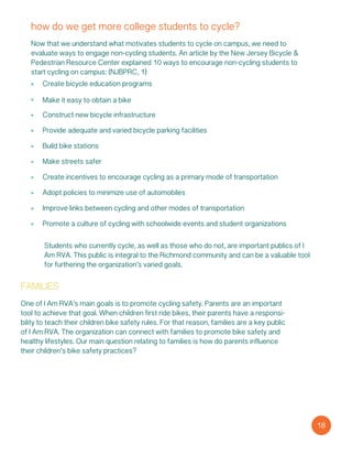 how do we get more college students to cycle?
Now that we understand what motivates students to cycle on campus, we need to
evaluate ways to engage non-cycling students. An article by the New Jersey Bicycle &
Pedestrian Resource Center explained 10 ways to encourage non-cycling students to
start cycling on campus: (NJBPRC, 1)
Create bicycle education programs
Make it easy to obtain a bike
Construct new bicycle infrastructure
Provide adequate and varied bicycle parking facilities
Build bike stations
Make streets safer
Create incentives to encourage cycling as a primary mode of transportation
Adopt policies to minimize use of automobiles
Improve links between cycling and other modes of transportation
Promote a culture of cycling with schoolwide events and student organizations
Students who currently cycle, as well as those who do not, are important publics of I
Am RVA. This public is integral to the Richmond community and can be a valuable tool
for furthering the organization’s varied goals.
families
One of I Am RVA’s main goals is to promote cycling safety. Parents are an important
tool to achieve that goal. When children first ride bikes, their parents have a responsi-
bility to teach their children bike safety rules. For that reason, families are a key public
of I Am RVA. The organization can connect with families to promote bike safety and
healthy lifestyles. Our main question relating to families is how do parents influence
their children’s bike safety practices?
18
 