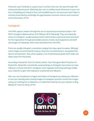 instagram
I Am RVA capture viewers through the use of visual and promotional content. I Am
RVA’s Instagram (@iamrva) has 354 followers (672 following). They are frequently
active on Instagram, usually posting content which strikes a personal voice and touch
for the organization through personable pictures of pets, local supporters and staff
and images of individuals whom have benefited from I Am RVA.
Posts are usually infrequent, sometimes ranging from days apart to weeks. Although
some images are promotional in layout, they have not mentioned or recognized their
donors and sponsors. Also, photo quality is not of professional grade which adds and
takes away from the brand.
According to Nonprofit Tech for Good’s article, Top 5 Instagram Best Practices for
Nonprofits, Nonprofits consistently using hashtags on Instagram have twice as many
followers as those that don’t. Instagram users regularly monitoring hashtags enable
your nonprofit to gain more exposure to potential new followers.
Also, you can crowdsource images and videos on Instagram by asking your followers
to use your hashtag when sharing images on Instagram and then convert the images
using your hashtag into a slideshow or embed them directly into your website or blog
(Nonprofit Tech for Good, 2014).
22
Hootsuite says Facebook is a great way to connect with your fan base through inter-
esting and relevant posts. Marketing tips such as adding visual references to your con-
tent, scheduling post ahead of time, and establishing your own personal voice helps to
increase brand identity and bridge the gap between consumer interest and consumer
action (Hootsuite, 2015).
 