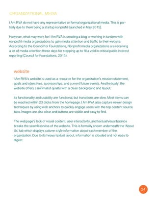 website
I Am RVA’s website is used as a resource for the organization’s mission statement,
goals and objectives, sponsorships, and current/future events. Aesthetically, the
website offers a minimalist quality with a clean background and layout.
Its functionality and usability are functional, but transitions are slow. Most items can
be reached within 23 clicks from the homepage. I Am RVA also capture newer design
techniques by using web anchors to quickly engage users with the top content source
tabs. Images are also clear and buttons are visible and easy to find.
The webpage’s lack of visual content, user interactivity, and textual/visual balance
breaks the seamlessness of the website. This is formally shown underneath the ‘About
Us’ tab which displays column style information about each member of the
organization. Due to its heavy textual layout, information is clouded and not easy to
digest.
24
I Am RVA do not have any representative or formal organizational media. This is par-
tially due to them being a startup nonprofit (launched in May 2015).
However, what may work for I Am RVA is creating a blog or working in tandem with
nonprofit media organizations to gain media attention and traffic to their website.
According to the Council for Foundations, Nonprofit media organizations are receiving
a lot of media attention these days for stepping up to fill a void in critical public interest
reporting (Council for Foundations, 2015).
organizational media
 