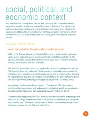 social, political, and
economic contextAs a new nonprofit, it is important for I Am RVA to analyze the current environment
surrounding bicyclists and bicycle safety efforts here in Richmond. The following are
findings on the social, political, and economic factors that may have an effect on the
organization. Additional information that may not have any positive or negative effect
on I Am RVA, but is still important to make note of and, can be found at the end of this
section.
i am rva opportunities
need and want for bicycle safety and education
In 2011, the Science Museum of Virginia held an event in which bicycling advocates
spoke out on making Richmond a safer area for bicyclists (WILLIAMS, 2011). The
speaker, Tim Miller, explained how the community could make Richmond more bike
friendly. The event had over 150 attendees.
Also in 2011, a resolution to support bicycle safety and road sharing was adopted by
The Board of Supervisors who said, “It is important to raise public awareness of the
many benefits of bicycling, to promote bicycle safety, and to encourage bicycle riding
through organized activities. Bicyclists and motorists have the same rights and duties,
and the law governing traffic regulation apply equally to both.” (Silverstri, 2012).
According to The Richmond Times Dispatch, “The Sheriff’s Office has always
recognized the need to meet with and educate cyclists of all ages from preschoolers
to adults, in order to promote safe cycling in the country. (Silverstri, 2012).
This shows that people are aware that there is a problem with safety and many people
want that to change, this puts I Am RVA in the position to promote bicycle safety and
use of safety gear. This current environment of Richmonders wanting change shows
that there is a need for I Am RVA and their efforts.
27
 
