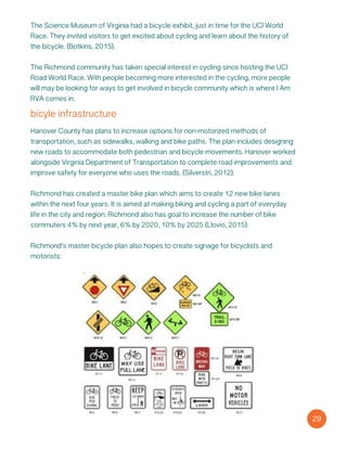 bicyle infrastructure
Hanover County has plans to increase options for non-motorized methods of
transportation, such as sidewalks, walking and bike paths. The plan includes designing
new roads to accommodate both pedestrian and bicycle movements. Hanover worked
alongside Virginia Department of Transportation to complete road improvements and
improve safety for everyone who uses the roads. (Silverstri, 2012).
Richmond has created a master bike plan which aims to create 12 new bike lanes
within the next four years. It is aimed at making biking and cycling a part of everyday
life in the city and region. Richmond also has goal to increase the number of bike
commuters 4% by next year, 6% by 2020, 10% by 2025 (Llovio, 2015).
Richmond’s master bicycle plan also hopes to create signage for bicyclists and
motorists:
29
The Science Museum of Virginia had a bicycle exhibit, just in time for the UCI World
Race. They invited visitors to get excited about cycling and learn about the history of
the bicycle. (Botkins, 2015).
The Richmond community has taken special interest in cycling since hosting the UCI
Road World Race. With people becoming more interested in the cycling, more people
will may be looking for ways to get involved in bicycle community which is where I Am
RVA comes in.
 
