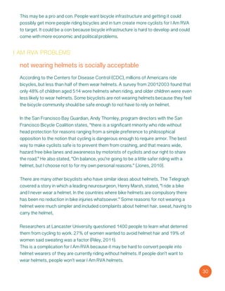 i am rva problems
not wearing helmets is socially acceptable
According to the Centers for Disease Control (CDC), millions of Americans ride
bicycles, but less than half of them wear helmets. A survey from 20012003 found that
only 48% of children aged 514 wore helmets when riding, and older children were even
less likely to wear helmets. Some bicyclists are not wearing helmets because they feel
the bicycle community should be safe enough to not have to rely on helmet.
In the San Francisco Bay Guardian, Andy Thornley, program directors with the San
Francisco Bicycle Coalition states, “there is a significant minority who ride without
head protection for reasons ranging from a simple preference to philosophical
opposition to the notion that cycling is dangerous enough to require armor. The best
way to make cyclists safe is to prevent them from crashing, and that means wide,
hazard free bike lanes and awareness by motorists of cyclists and our right to share
the road.” He also stated, “On balance, you’re going to be a little safer riding with a
helmet, but I choose not to for my own personal reasons.” (Jones, 2010).
There are many other bicyclists who have similar ideas about helmets. The Telegraph
covered a story in which a leading neurosurgeon, Henry Marsh, stated, “I ride a bike
and I never wear a helmet. In the countries where bike helmets are compulsory there
has been no reduction in bike injuries whatsoever.” Some reasons for not wearing a
helmet were much simpler and included complaints about helmet hair, sweat, having to
carry the helmet,
Researchers at Lancaster University questioned 1400 people to learn what deterred
them from cycling to work. 27% of women wanted to avoid helmet hair and 19% of
women said sweating was a factor (Riley, 2011).
This is a complication for I Am RVA because it may be hard to convert people into
helmet wearers of they are currently riding without helmets. If people don’t want to
wear helmets, people won’t wear I Am RVA helmets.
30
This may be a pro and con. People want bicycle infrastructure and getting it could
possibly get more people riding bicycles and in turn create more cyclists for I Am RVA
to target. It could be a con because bicycle infrastructure is hard to develop and could
come with more economic and political problems.
 