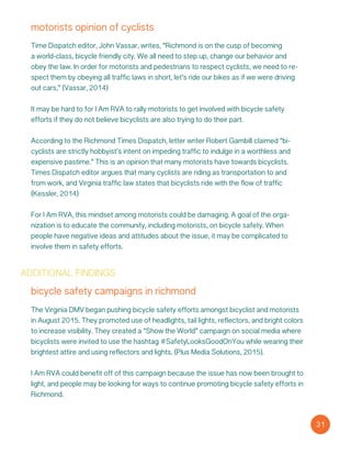 motorists opinion of cyclists
Time Dispatch editor, John Vassar, writes, “Richmond is on the cusp of becoming
a world-class, bicycle friendly city. We all need to step up, change our behavior and
obey the law. In order for motorists and pedestrians to respect cyclists, we need to re-
spect them by obeying all traffic laws… in short, let’s ride our bikes as if we were driving
out cars,” (Vassar, 2014)
It may be hard to for I Am RVA to rally motorists to get involved with bicycle safety
efforts if they do not believe bicyclists are also trying to do their part.
According to the Richmond Times Dispatch, letter writer Robert Gambill claimed “bi-
cyclists are strictly hobbyist’s intent on impeding traffic to indulge in a worthless and
expensive pastime.” This is an opinion that many motorists have towards bicyclists.
Times Dispatch editor argues that many cyclists are riding as transportation to and
from work, and Virginia traffic law states that bicyclists ride with the flow of traffic
(Kessler, 2014)
For I Am RVA, this mindset among motorists could be damaging. A goal of the orga-
nization is to educate the community, including motorists, on bicycle safety. When
people have negative ideas and attitudes about the issue, it may be complicated to
involve them in safety efforts.
additional findings
bicycle safety campaigns in richmond
The Virginia DMV began pushing bicycle safety efforts amongst bicyclist and motorists
in August 2015. They promoted use of headlights, tail lights, reflectors, and bright colors
to increase visibility. They created a “Show the World” campaign on social media where
bicyclists were invited to use the hashtag #SafetyLooksGoodOnYou while wearing their
brightest attire and using reflectors and lights. (Plus Media Solutions, 2015).
I Am RVA could benefit off of this campaign because the issue has now been brought to
light, and people may be looking for ways to continue promoting bicycle safety efforts in
Richmond.
31
 