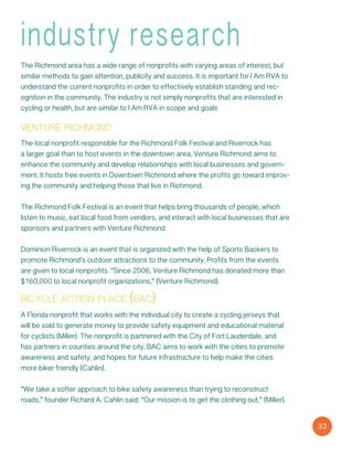 industry research
The Richmond area has a wide range of nonprofits with varying areas of interest, but
similar methods to gain attention, publicity and success. It is important for I Am RVA to
understand the current nonprofits in order to effectively establish standing and rec-
ognition in the community. The industry is not simply nonprofits that are interested in
cycling or health, but are similar to I Am RVA in scope and goals
venture richmond
The local nonprofit responsible for the Richmond Folk Festival and Riverrock has
a larger goal than to host events in the downtown area, Venture Richmond aims to
enhance the community and develop relationships with local businesses and govern-
ment. It hosts free events in Downtown Richmond where the profits go toward improv-
ing the community and helping those that live in Richmond.
The Richmond Folk Festival is an event that helps bring thousands of people, which
listen to music, eat local food from vendors, and interact with local businesses that are
sponsors and partners with Venture Richmond.
Dominion Riverrock is an event that is organized with the help of Sports Backers to
promote Richmond’s outdoor attractions to the community. Profits from the events
are given to local nonprofits. “Since 2006, Venture Richmond has donated more than
$160,000 to local nonprofit organizations,” (Venture Richmond).
bicycle action place (bac)
A Florida nonprofit that works with the individual city to create a cycling jerseys that
will be sold to generate money to provide safety equipment and educational material
for cyclists (Miller). The nonprofit is partnered with the City of Fort Lauderdale, and
has partners in counties around the city. BAC aims to work with the cities to promote
awareness and safety, and hopes for future infrastructure to help make the cities
more biker friendly (Cahlin).
“We take a softer approach to bike safety awareness than trying to reconstruct
roads,” founder Richard A. Cahlin said. “Our mission is to get the clothing out,” (Miller).
33
 