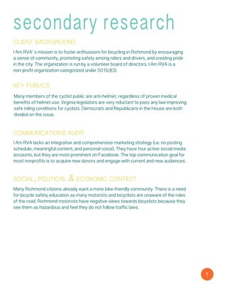 secondary research
client background
I Am RVA’ s mission is to foster enthusiasm for bicycling in Richmond by encouraging
a sense of community, promoting safety among riders and drivers, and creating pride
in the city. The organization is run by a volunteer board of directors. I Am RVA is a
non-profit organization categorized under 501(c)(3).
key publics
Many members of the cyclist public are anti-helmet, regardless of proven medical
benefits of helmet use. Virginia legislators are very reluctant to pass any law improving
safe riding conditions for cyclists. Democrats and Republicans in the House are both
divided on the issue.
communications audit
I Am RVA lacks an integrative and comprehensive marketing strategy (i.e. no posting
schedule, meaningful content, and personal voice). They have four active social media
accounts, but they are most prominent on Facebook. The top communication goal for
most nonprofits is to acquire new donors and engage with current and new audiences.
social, political & economic context
Many Richmond citizens already want a more bike-friendly community. There is a need
for bicycle safety education as many motorists and bicyclists are unaware of the rules
of the road. Richmond motorists have negative views towards bicyclists because they
see them as hazardous and feel they do not follow traffic laws.
1
 