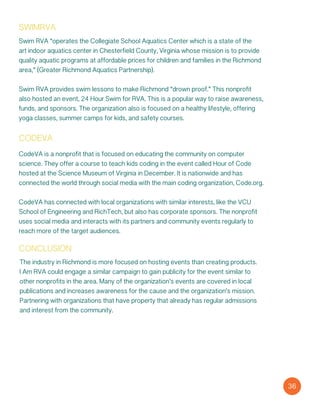 codeva
CodeVA is a nonprofit that is focused on educating the community on computer
science. They offer a course to teach kids coding in the event called Hour of Code
hosted at the Science Museum of Virginia in December. It is nationwide and has
connected the world through social media with the main coding organization, Code.org.
CodeVA has connected with local organizations with similar interests, like the VCU
School of Engineering and RichTech, but also has corporate sponsors. The nonprofit
uses social media and interacts with its partners and community events regularly to
reach more of the target audiences.
conclusion
The industry in Richmond is more focused on hosting events than creating products.
I Am RVA could engage a similar campaign to gain publicity for the event similar to
other nonprofits in the area. Many of the organization’s events are covered in local
publications and increases awareness for the cause and the organization’s mission.
Partnering with organizations that have property that already has regular admissions
and interest from the community.
36
Swim RVA “operates the Collegiate School Aquatics Center which is a state of the
art indoor aquatics center in Chesterfield County, Virginia whose mission is to provide
quality aquatic programs at affordable prices for children and families in the Richmond
area,” (Greater Richmond Aquatics Partnership).
Swim RVA provides swim lessons to make Richmond “drown proof.” This nonprofit
also hosted an event, 24 Hour Swim for RVA. This is a popular way to raise awareness,
funds, and sponsors. The organization also is focused on a healthy lifestyle, offering
yoga classes, summer camps for kids, and safety courses.
swimrva
 