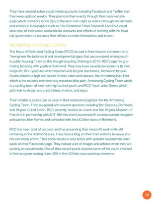 They have several active social media accounts including Facebook and Twitter that
they keep updated weekly. They promote their events through their main website
page which connects to the Sports Backers main sight as well as through social media
and articles in local papers such as The Richmond Times Dispatch. I Am RVA could
take note of their active social media accounts and efforts of working with the local
city government to enhance their efforts to make themselves well known.
richmond cycling corps
The focus of Richmond Cycling Corps (RCC) as said in their mission statement is to
“reengineer the behavioral and developmental gaps that are prevalent among youth
in public housing,” they do this though bicycling. Starting in 2010, RCC began to pro-
moting bicycling with youth in Richmond. They now have several components to their
nonprofit; RCC youth lab which teaches kids bicycle mechanics, Richmond Bicycle
Studio which is a high-end studio for bike sales and classes, the Armstrong Bike Part
which is the nation’s only inner city mountain bike park, Armstrong Cycling Team which
is a cycling team of inner-city high school youth, and RCC Youth artist Series which
gets kids to design and create bikes, t-shirts, and logos.
Their notable success can be seen in their national recognition for the Armstrong
Cycling Team. They are paired with several sponsors including Bon Secours, Dominion,
and Virginia Credit Union. RCC recently hosted an event and the Virginia Museum of
Fine Arts in partnership with ART 180 this event auctioned off several custom designed
and painted bike frames and coincided with the UCI bike races in Richmond.
RCC has seen a lot of success and has expanding their nonprofit work while still
remaining in the Richmond area. They have a blog on their main website however it is
not extremely active. Their social media is very active with updates several time each
week on their Facebook page. They include a lot of images and articles when they are
posting on social media. One of their recent posts showed some of the youth involved
in their program leading team USA in the UCI bike race opening ceremony.
38
 