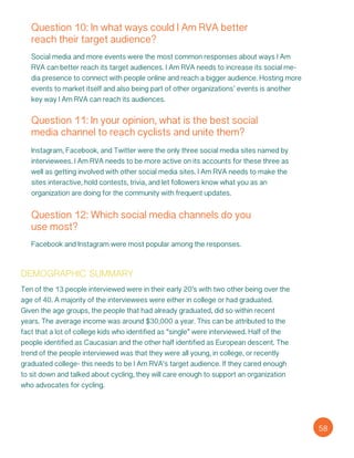 Question 10: In what ways could I Am RVA better
reach their target audience?
58
Social media and more events were the most common responses about ways I Am
RVA can better reach its target audiences. I Am RVA needs to increase its social me-
dia presence to connect with people online and reach a bigger audience. Hosting more
events to market itself and also being part of other organizations’ events is another
key way I Am RVA can reach its audiences.
Question 11: In your opinion, what is the best social
media channel to reach cyclists and unite them?
Instagram, Facebook, and Twitter were the only three social media sites named by
interviewees. I Am RVA needs to be more active on its accounts for these three as
well as getting involved with other social media sites. I Am RVA needs to make the
sites interactive, hold contests, trivia, and let followers know what you as an
organization are doing for the community with frequent updates.
Question 12: Which social media channels do you
use most?
Facebook and Instagram were most popular among the responses.
demographic summary
Ten of the 13 people interviewed were in their early 20’s with two other being over the
age of 40. A majority of the interviewees were either in college or had graduated.
Given the age groups, the people that had already graduated, did so within recent
years. The average income was around $30,000 a year. This can be attributed to the
fact that a lot of college kids who identified as “single” were interviewed. Half of the
people identified as Caucasian and the other half identified as European descent. The
trend of the people interviewed was that they were all young, in college, or recently
graduated college- this needs to be I Am RVA’s target audience. If they cared enough
to sit down and talked about cycling, they will care enough to support an organization
who advocates for cycling.
 