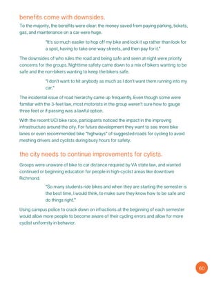 benefits come with downsides.
To the majority, the benefits were clear: the money saved from paying parking, tickets,
gas, and maintenance on a car were huge.
“It’s so much easiler to hop off my bike and lock it up rather than look for
a spot, having to take one-way streets, and then pay for it.”
The downsides of who rules the road and being safe and seen at night were priority
concerns for the groups. Nighttime safety came down to a mix of bikers wanting to be
safe and the non-bikers wanting to keep the bikers safe.
“I don’t want to hit anybody as much as I don’t want them running into my
car.”
The incidental issue of road hierarchy came up frequently. Even though some were
familiar with the 3-feet law, most motorists in the group weren’t sure how to gauge
three feet or if passing was a lawful option.
With the recent UCI bike race, participants noticed the impact in the improving
infrastructure around the city. For future development they want to see more bike
lanes or even recommended bike “highways” of suggested roads for cycling to avoid
meshing drivers and cyclists during busy hours for safety.
the city needs to continue improvements for cylists.
Groups were unaware of bike to car distance required by VA state law, and wanted
continued or beginning education for people in high-cyclist areas like downtown
Richmond.
“So many students ride bikes and when they are starting the semester is
the best time, I would think, to make sure they know how to be safe and
do things right.”
Using campus police to crack down on infractions at the beginning of each semester
would allow more people to become aware of their cycling errors and allow for more
cyclist uniformity in behavior.
60
 