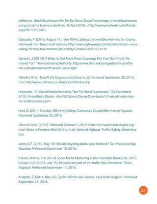eMarketer. Small Businesses Are So-So About Social:Percentage of small businesses
using social for business declines. 15 April 2015. <http://www.emarketer.com/Article.
aspx?R=1012348>.
Galuszka, P. (2015, August 11). I Am RVA Is Selling Chrome Bike Helmets for Charity .
Retrieved from News and Features: http://www.styleweekly.com/richmond/i-am-rva-is-
selling-chrome-bike-helmets-for-charity/Content?oid=2231718
Garecht, J. (2013). 3 Ways to Get More Press Coverage For Your Non-Profit. Re-
trieved from The Fundraising Authority: http://www.thefundraisingauthority.com/do-
nor-cultivation/nonprofit-press- coverage/
Helmets R Us - Non-Profit Organization Store. (n.d.). Retrieved September 28, 2015,
from http://www.helmetsrus.net/nonprofit/index.php
Hootsuite. “10 Social Media Marketing Tips For Small Businesses.” 23 September
2015. A HootSuite Ebook. <file:///C:/Users/Owner/Downloads/10-social-media-tips-
for-small-business.pdf>.
Hurd, D. (2014, October 28). How College Campuses Create Bike-friendly Spaces.
Retrieved September 28, 2015.
Hour of Code. (2015). Retrieved October 1, 2015, from http://www.codevirginia.org/
hour/ Ideas to Promote Bike Safety. (n.d.). National Highway Traffic Safety Administra-
tion.
Jones S.T. (2010, May 13). Should bicycling adults wear helmets? San Francisco Bay
Guardian. Retrieved September 12, 2015.
Kabani, Shama. The Zen of Social Media Marketing. Dallas: BenBella Books, Inc, 2013.
Kessler, C.S. (2014, July 15). Bicycles are part of the traffic flow. Richmond Times
Dispatch. Retrieved September 10, 2015.
Knapton, S. (2014, May 30). Cycle helmets are useless, says brain surgeon. Retrieved
September 28, 2015.
63
 