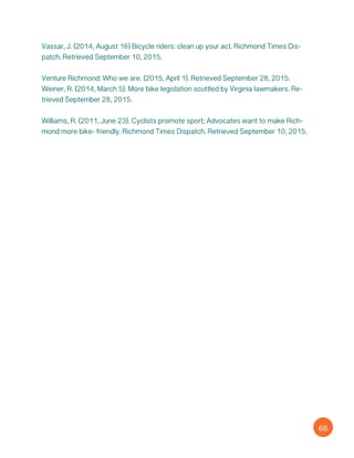 Vassar, J. (2014, August 16) Bicycle riders: clean up your act. Richmond Times Dis-
patch. Retrieved September 10, 2015.
Venture Richmond: Who we are. (2015, April 1). Retrieved September 28, 2015.
Weiner, R. (2014, March 5). More bike legislation scuttled by Virginia lawmakers. Re-
trieved September 28, 2015.
Williams, R. (2011, June 23). Cyclists promote sport; Advocates want to make Rich-
mond more bike- friendly. Richmond Times Dispatch. Retrieved September 10, 2015.
66
 