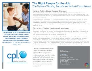 The Right People for the Job
The Future of Nursing Recruitment to the UK and Ireland
Helping Fight a Global Nursing Shortage
The international health community has recently been confronted with a global shortage of qualified nurses; a
problem that threatens the quality and progression of worldwide health. Both the UK and Ireland have been and
continue to be affected by this shortage, with a predicted shortfall of 175,000 nurses by 2016 in the UK (UK Centre
for Workforce Intelligence).
Since an adequate supply of nurses is a critical part of an effective healthcare system, such a large and growing
nursing crisis must be addressed and relieved through ethical and effective recruitment to the countries. As a
global leader in healthcare recruitment, Cpl Healthcare has organized and analyzed data on developed and
emerging healthcare markets, in hopes that this research may guide the future of effective healthcare recruitment to
Ireland and the UK.
Ethical and Efficient Healthcare Recruitment
Cpl Healthcare fully understands the importance of maintaining an ethical and fair approach to healthcare
recruitment. While striving for efficiency and complete client satisfaction, Cpl Healthcare is conscious of the
hugely detrimental effect unethical healthcare recruitment has upon international communities, especially
when recruiting nurses from areas with a high disease incidence.
As Cpl Healthcare is unwilling to compromise the quality of life for any member of the global community, the
company has excluded areas with low nurse density and high disease incidence such as most rural areas,
Central America, Sub-Saharan Africa, and most of South America from their shortlist of prospective
recruitment areas. These recommendations and research are highly focused upon nursing markets that have
a sufficient health workforce and a stable supporting economy to ensure that Cpl Healthcare may ethically and
effectively discover qualified nursing staff who are inclined to begin working in the UK or Ireland.
“I recognise the contribution which overseas
recruitment can bring to a wide range of
services and I support the development of
appropriate recruitment strategies in
partnership with health service employers.”
Micheál Martin, T. D., Irish Minister for Health and
Children, 2001
Rose Walsh
Research Intern
University of Notre Dame
2nd
Floor, 49 St Stephen’s Green, Dublin 2
Tel +353 1 4825491
Fax 0818 365 103
E: rose.walsh@cplhealthcare.com
W: cplhealthcare.com
Cpl Healthcare
“Health care leaders agreethat the
currentshortage has a negative
impact on the nursingpractice
environment, nurse retention,and the
profession’s abilityto recruitnurses;
the problemis global in scope and
heading forcrisis if not abated.”
American Associationof Historical
Nursing, 2001
PLACE LOGO HERE,
OTHERWISE DELETE BOX
 