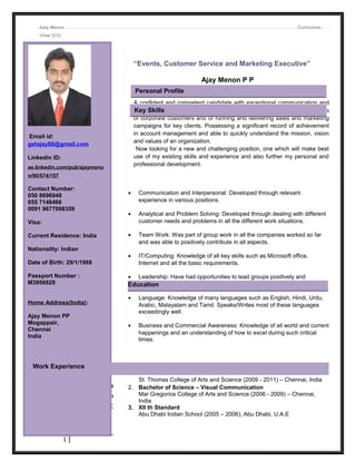 Ajay Menon Curriculum
Vitae [CV]
1. Client Relations Officer (July 2014 - December 2014)
CaratLane.com (Online Jewelry Shopping) - Chennai, India
Duties: Handling Customer queries and Feedback on a daily basis
1
Email id:
getajay88@gmail.com
Linkedin ID:
ae.linkedin.com/pub/ajaymeno
n/90/574/157
Contact Number:
050 8696948
055 7148466
0091 9677098359
Visa:
Current Residence: India
Nationality: Indian
Date of Birth: 29/1/1988
Passport Number :
M3956828
Home Address(India):
Ajay Menon PP
Mogappair,
Chennai
India
“Events, Customer Service and Marketing Executive”
Ajay Menon P P
A confident and competent candidate with exceptional communication and
organizational skills. Having extensive experience of identifying the needs
of corporate customers and of running and delivering sales and marketing
campaigns for key clients. Possessing a significant record of achievement
in account management and able to quickly understand the mission, vision
and values of an organization.
Now looking for a new and challenging position, one which will make best
use of my existing skills and experience and also further my personal and
professional development.
• Communication and Interpersonal: Developed through relevant
experience in various positions.
• Analytical and Problem Solving: Developed through dealing with different
customer needs and problems in all the different work situations.
• Team Work: Was part of group work in all the companies worked so far
and was able to positively contribute in all aspects.
• IT/Computing: Knowledge of all key skills such as Microsoft office,
Internet and all the basic requirements.
• Leadership: Have had opportunities to lead groups positively and
successfully not only in professional but also during academic studies.
• Language: Knowledge of many languages such as English, Hindi, Urdu,
Arabic, Malayalam and Tamil. Speaks/Writes most of these languages
exceedingly well.
• Business and Commercial Awareness: Knowledge of all world and current
happenings and an understanding of how to excel during such critical
times.
1. Master of Science – Electronic Media
St. Thomas College of Arts and Science (2009 - 2011) – Chennai, India
2. Bachelor of Science – Visual Communication
Mar Gregorios College of Arts and Science (2006 - 2009) – Chennai,
India
3. XII th Standard
Abu Dhabi Indian School (2005 – 2006), Abu Dhabi, U.A.E
Personal Profile
Key Skills
Education
Work Experience
 