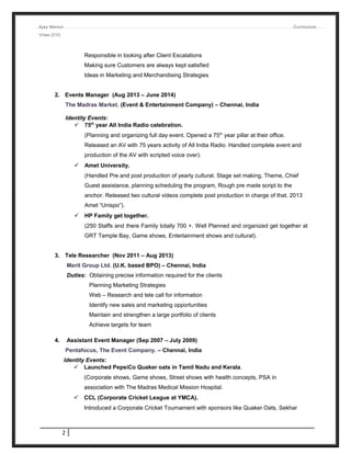 Ajay Menon Curriculum
Vitae [CV]
Responsible in looking after Client Escalations
Making sure Customers are always kept satisfied
Ideas in Marketing and Merchandising Strategies
2. Events Manager (Aug 2013 – June 2014)
The Madras Market. (Event & Entertainment Company) – Chennai, India
Identity Events:
 75th
year All India Radio celebration.
(Planning and organizing full day event. Opened a 75th
year pillar at their office.
Released an AV with 75 years activity of All India Radio. Handled complete event and
production of the AV with scripted voice over).
 Amet University.
(Handled Pre and post production of yearly cultural. Stage set making, Theme, Chief
Guest assistance, planning scheduling the program, Rough pre made script to the
anchor. Released two cultural videos complete post production in charge of that. 2013
Amet “Unispo”).
 HP Family get together.
(250 Staffs and there Family totally 700 +. Well Planned and organized get together at
GRT Temple Bay, Game shows, Entertainment shows and cultural).
3. Tele Researcher (Nov 2011 – Aug 2013)
Merit Group Ltd. (U.K. based BPO) – Chennai, India
Duties: Obtaining precise information required for the clients
Planning Marketing Strategies
Web – Research and tele call for information
Identify new sales and marketing opportunities
Maintain and strengthen a large portfolio of clients
Achieve targets for team
4. Assistant Event Manager (Sep 2007 – July 2009)
Pentafocus, The Event Company. – Chennai, India
Identity Events:
 Launched PepsiCo Quaker oats in Tamil Nadu and Kerala.
(Corporate shows, Game shows, Street shows with health concepts, PSA in
association with The Madras Medical Mission Hospital.
 CCL (Corporate Cricket League at YMCA).
Introduced a Corporate Cricket Tournament with sponsors like Quaker Oats, Sekhar
2
 