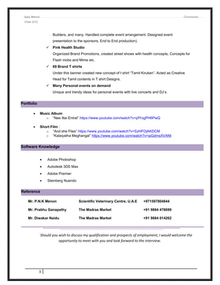 Ajay Menon Curriculum
Vitae [CV]
Builders, and many. Handled complete event arrangement, Designed event
presentation to the sponsors, End to End production).
 Pink Health Studio
Organized Brand Promotions, created street shows with health concepts, Concepts for
Flash mobs and Mime etc.
 69 Brand T shirts
Under this banner created new concept of t shirt “Tamil Kiruken”. Acted as Creative
Head for Tamil contents in T shirt Designs.
 Many Personal events on demand
Unique and trendy ideas for personal events with live concerts and DJ’s.
• Music Album:
o “Nee Illai Entral” https://www.youtube.com/watch?v=pfYogPH6PwQ
• Short Film :
o “And she Flies” https://www.youtube.com/watch?v=SzHFOjAKDCM
o “Kalaiyatha Meghangal” https://www.youtube.com/watch?v=iaGdmsXVANI
• Adobe Photoshop
• Autodesk 3DS Max
• Adobe Premier
• Steinberg Nuendo
Mr. P.N.K Menon Scientific Veterinary Centre, U.A.E +971507804844
Mr. Prabhu Ganapathy The Madras Market +91 9884 476699
Mr. Diwakar Naidu The Madras Market +91 9884 014262
Should you wish to discuss my qualification and prospects of employment, I would welcome the
opportunity to meet with you and look forward to the interview.
3
Portfolio
Software Knowledge
Reference
 