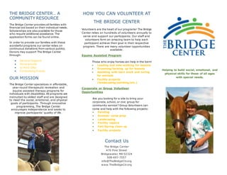 THE BRIDGE CENTER… A
COMMUNITY RESOURCE
The Bridge Center provides all families with
financial aid based on their individual needs.
Scholarships are also available for those
who require additional assistance. The
application forms can be found online.
In order to provide our families with these
wonderful programs our center relies on
continuous donations from various publics.
Donors may support The Bridge Center
through:
 General Support
 Honorariums
 In-Kind Gifts
 Fundraising Events
OUR MISSION
The Bridge Center specializes in affordable,
year-round therapeutic recreation and
equine-assisted therapy programs for
individuals with disabilities. All programs are
instructed by skilled staff and are designed
to meet the social, emotional, and physical
goals of participants. Through innovative
programming, The Bridge Center
encourages independence and seeks to
improve participants’ quality of life.
HOW YOU CAN VOLUNTEER AT
THE BRIDGE CENTER
Volunteers are the heart of our programs! The Bridge
Center relies on hundreds of volunteers annually to
serve and support our participants. Our staff and
volunteers form an amazing team to help each
participant achieve their goal in their respective
program. There are many volunteer opportunities
available:
Equine Assisted Program
Those who enjoy horses can help in the barn!
 Leading and side-walking for lessons
 Grooming/tacking up for lessons
 Assisting with barn work and caring
for animals
 Facility projects
(landscaping/painting/etc.)
Corporate or Group Volunteer
Opportunities
Are you looking for a site to bring your
corporate, school, or civic group for
community service? Group Volunteers can
come and help with the following projects:
 Painting
 Summer camp prep
 Landscaping
 Facility repairs
 Fall/Spring clean up
 Facility projects
Contact Us
The Bridge Center
470 Pine Street
Bridgewater, MA 02324
508-697-7557
info@TheBridgeCtr.org
www.TheBridgeCtr.org
Helping to build social, emotional, and
physical skills for those of all ages
with special needs.
 