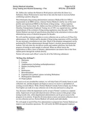  
	
  
Norton Medical Industries	
  
Drug Testing and Alcohol Screening – Fire 	
  
Page 8 of 32 	
  
RFQ No. 2016-892R	
  
	
  
Dr. Zablen also outlines the Return-to-Work process and refers the donor to a
Substance Abuse Professional to steer him or her onto the track to recovery before
confirming a positive drug test.	
  
Most third-party drug testing administrators outsource Medical Review Officer
requirements to an MRO service, whereas Norton Medical is led by one of the most
prolific and experienced MROs in the history of drug testing – whose expertise
benefits every Norton client. Dr. Zablen was first certified as an MRO before the
Omnibus Transportation Employee Testing Act of 1991 was signed into law, and has
stayed abreast of the evolution of drug testing regulations since the early 1980s.
Norton Medical can meet all specifications described in the solicitation in droves after
administering scores of identical programs for decades.	
  
We will send the necessary supplies to every collection site as well as to El Paso Fire
administrators. Dr. Zablen and his decades of drug testing experience will be available
for any necessary consultation at any time. Much of the program management can be
performed by El Paso administrators through Norton’s secured, password-protected
website. Not only does the site deliver results and random selections, but tracks the
progress of testing as each sample is collected. When an officer leaves the
organization or takes a leave of absence, administrators can remove him or her from
random pools through the website directly.
Norton will screen each officer’s urine for all of the following substances:
“El Paso Fire 10-Panel”:
1. Marijuana
2. Cocaine
3. Amphetamines (including methamphetamines)
4. Opiates (including heroin)
5. PCP
6. Barbiturates
7. Benzodiazepines
8. Expanded and synthetic opiates including Methadone
9. Methaqualone (Quaalude)
10. Propoxyphene
As soon as we are awarded the contract, we will ship Chain of Custody forms to each
collection site, and the program can begin as soon as we receive a spreadsheet of
existing covered officers. With a Norton Medical Custody Form in-hand, any El Paso
Fire Fighter can walk in to any collection site in the area and receive a drug test.	
  
Any divisions within the department can be set up in Norton’s system as a separate
entity. Supervisors of each individual division will have access to that group’s drug
testing records only, while departmental administrators can be given access to the
program in its entirety. If specific divisions desire a more convenient collection site or
on-site collection service, Norton Medical will satisfy each individually.	
  
We will speak to each El Paso Fire administrator to pinpoint how Norton Medical can
improve and streamline operations. We will notify the DER (designated employer
 
