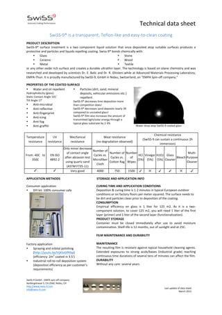   	
   Technical	
  data	
  sheet	
  
SwiSS-­‐9	
  GmbH	
  -­‐	
  EMPA	
  spin-­‐off	
  company	
  
Aarbergstrasse	
  5,	
  CH-­‐2560,	
  Nidau,	
  CH	
  
http://www.swiss-­‐9.com	
  
info@swiss-­‐9.com	
  
	
  
Last	
  update	
  of	
  data	
  sheet	
  
March	
  2015	
  
	
   	
  
	
   	
  
  
SwiSS-­‐9®  is  a  transparent,  Teflon-­‐like  and  easy-­‐to-­‐clean  coating  
	
  
PRODUCT	
  DESCRIPTION	
  
SwiSS-­‐9®	
   surface	
   treatment	
   is	
   a	
   two	
   component	
   liquid	
   solution	
   that	
   once	
   deposited	
   atop	
   suitable	
   surfaces	
   produces	
   a	
  
protective	
  and	
  particles	
  and	
  liquids	
  repelling	
  coating.	
  Swiss-­‐9®	
  bonds	
  chemically	
  with:	
  
• Glass	
  
• Ceramic	
  
• Metal	
  
• Stone	
  
• Wood	
  
• Textile	
  
or	
  any	
  other	
  oxide	
  rich	
  surface	
  and	
  creates	
  a	
  durable	
  ultrathin	
  layer.	
  The	
  technology	
  is	
  based	
  on	
  silane	
  chemistry	
  and	
  was	
  
researched	
  and	
  developed	
  by	
  scientists	
  Dr.	
  E.	
  Balic	
  and	
  Dr.	
  R.	
  Ghisleni	
  while	
  at	
  Advanced	
  Materials	
  Processing	
  Laboratory,	
  
EMPA-­‐Thun.	
  It	
  is	
  proudly	
  manufactured	
  by	
  SwiSS-­‐9,	
  GmbH	
  in	
  Nidau,	
  Switzerland,	
  an	
  “EMPA	
  Spin-­‐off	
  company.”	
  
PROPERTIES	
  OF	
  THE	
  COATED	
  SURFACE	
  
• Water	
  and	
  oil	
  repellent	
  
Hydrophobicity	
  (glass):	
  
Static	
  Contact	
  Angle	
  101˚	
  
Tilt	
  Angle	
  17˚	
  	
  
• Anti-­‐microbial	
  
• Anti-­‐reflective	
  
• Anti-­‐fingerprint	
  	
  
• Anti-­‐icing	
  	
  
• Anti-­‐fog	
  
• Anti-­‐graffiti	
  
	
  
• Particles	
  (dirt,	
  sand,	
  mineral	
  
deposits,	
  vehicular	
  emissions	
  etc.)	
  
repellent	
  
SwiSS-­‐9®	
  decreases	
  lime	
  deposition	
  more	
  
than	
  competition	
  does!	
  
SwiSS-­‐9®	
  decreases	
  sand	
  deposits	
  nearly	
  3X	
  
compared	
  to	
  uncoated	
  glass!	
  
SwiSS-­‐9®	
  film	
  also	
  increases	
  the	
  amount	
  of	
  
transmitted	
  light/solar	
  energy	
  through	
  a	
  
typical	
  glass	
  substrate	
  by	
  2-­‐3%	
  	
  	
  	
  	
  	
  	
  	
  	
  	
  
	
  	
  	
  	
  	
  	
  	
  	
  	
  	
  	
  	
  	
  	
  	
  
	
  
	
  	
  	
  Water	
  drop	
  atop	
  SwiSS-­‐9	
  coated	
  glass	
  
Temperature	
  
resistance	
  
UV	
  
resistance	
  
Mechanical	
  
resistance	
  
Wear	
  resistance	
  
(no	
  degradation	
  observed)	
  
Chemical	
  resistance	
  
(SwiSS-­‐9	
  can	
  sustain	
  a	
  continuous	
  2h	
  
immersion)	
  
From	
  -­‐40C	
  	
  	
  to	
  
350C	
  
EN	
  ISO	
  
4892-­‐2	
  
Only	
  minor	
  decrease	
  
of	
  contact	
  angle	
  
after	
  abrasion	
  test	
  
using	
  quartz	
  sand	
  
(ASTM	
  F735-­‐11)	
  
Number	
  of	
  
Cycles	
  vs.	
  
Microfiber	
  
Cloth	
  
Number	
  of	
  
Cycles	
  vs.	
  
Cotton	
  Rag	
  
Number	
  
of	
  
Wipes	
  
HCI	
  
(5%)	
  
Vinegar	
  
(5%)	
  
H2O2	
  
(5%)	
  
Glass	
  
Cleaner	
  
Bleach	
  
Multi-­‐
Purpose	
  
Cleaner	
  
✓	
   ✓	
   Very	
  good	
   4000	
   750	
   1500	
   ✓	
   ✕	
   ✓	
   ✓	
   ✕	
   ✓	
  
	
  
APPLICATION	
  METHODS	
  	
  	
  	
  	
  	
  	
  	
  	
  	
  	
  	
  	
  	
  	
  	
  	
  	
  	
  	
  	
  	
  	
  	
  	
  	
  	
  	
  	
  	
  	
  	
  	
  	
  	
  	
  	
  	
  	
  	
  	
  	
  	
  	
  	
  	
  	
  	
  STORAGE	
  AND	
  APPLICATION	
  INFO	
  
	
  
Consumer	
  application	
  
• DIY	
  kit:	
  100%	
  consumer	
  safe	
  	
  
	
  	
  	
  	
   	
  
	
  
Factory	
  application	
  
• Spraying	
  and	
  orbital	
  polishing	
  
(http://youtu.be/VjX5xGfP0qI)	
  
(efficiency:	
  2m
2
	
  coated	
  in	
  3.5’)	
  
• Industrial	
  roll-­‐to-­‐roll	
  deposition	
  system	
  
(deposition	
  efficiency	
  as	
  per	
  customer’s	
  
requirements)	
  
CURING	
  TIME	
  AND	
  APPLICATION	
  CONDITIONS	
  
Deposition	
  &	
  curing	
  time	
  is	
  1-­‐2	
  minutes	
  in	
  typical	
  European	
  outdoor	
  
conditions	
  or	
  on	
  factory	
  floors	
  per	
  meter	
  squared.	
  The	
  surface	
  needs	
  to	
  
be	
  dirt	
  and	
  particles	
  clean	
  prior	
  to	
  deposition	
  of	
  the	
  coating.	
  	
  
CONSUMPTION	
  
Empirical	
   efficiency	
   on	
   glass	
   is	
   1	
   liter	
   for	
   125	
   m2.	
   As	
   it	
   is	
   a	
   two-­‐
component	
  solution,	
  to	
  cover	
  125	
  m2,	
  you	
  will	
  need	
  1	
  liter	
  of	
  the	
  first	
  
layer	
  (primer)	
  and	
  1	
  liter	
  of	
  the	
  second	
  layer	
  (functionalization).	
  
PRODUCT	
  STORAGE	
  
Container	
   must	
   be	
   closed	
   immediately	
   after	
   use	
   to	
   avoid	
   moisture	
  
contamination.	
  Shelf-­‐life	
  is	
  12	
  months,	
  out	
  of	
  sunlight	
  and	
  at	
  25C.	
  	
  
	
  
FILM	
  MAINTENANCE	
  AND	
  DURABILITY	
  	
  
	
  
MAINTENANCE	
  
The	
  resulting	
  film	
  is	
  resistant	
  against	
  typical	
  household	
  cleaning	
  agents.	
  
Extended	
   exposures	
   to	
   strong	
   acids/bases	
   (industrial	
   grade)	
   reaching	
  
continuous	
  time	
  durations	
  of	
  several	
  tens	
  of	
  minutes	
  can	
  affect	
  the	
  film.	
  	
  
DURABILITY	
  
Without	
  any	
  care:	
  several	
  years.	
  
	
  
 