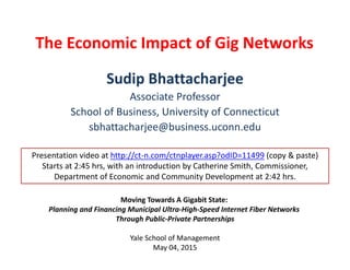 The Economic Impact of Gig Networks 
Sudip Bhattacharjee
Associate Professor
School of Business, University of Connecticut
sbhattacharjee@business.uconn.edu
Moving Towards A Gigabit State: 
Planning and Financing Municipal Ultra‐High‐Speed Internet Fiber Networks 
Through Public‐Private Partnerships
Yale School of Management
May 04, 2015
Presentation video at http://ct‐n.com/ctnplayer.asp?odID=11499 (copy & paste)
Starts at 2:45 hrs, with an introduction by Catherine Smith, Commissioner, 
Department of Economic and Community Development at 2:42 hrs. 
 