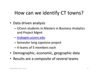How can we identify CT towns?
• Data driven analysis
– UConn students in Masters in Business Analytics 
and Project Mgmt
– msbapm.uconn.edu
– Semester long capstone project
– 4 teams of 5 members each
• Demographic, economic, geographic data
• Results are a composite of several teams
Sudip Bhattacharjee, UConn 8
 