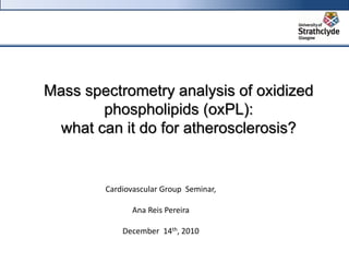 Mass spectrometry analysis of oxidized
phospholipids (oxPL):
what can it do for atherosclerosis?
Cardiovascular Group Seminar,
Ana Reis Pereira
December 14th, 2010
 