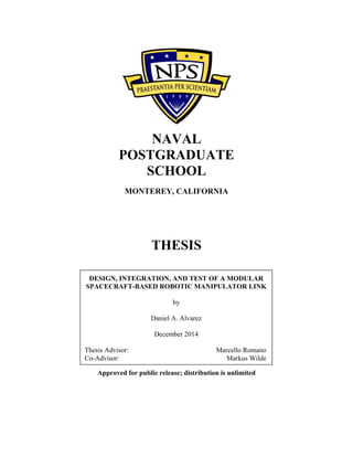NAVAL
POSTGRADUATE
SCHOOL
MONTEREY, CALIFORNIA
THESIS
Approved for public release; distribution is unlimited
DESIGN, INTEGRATION, AND TEST OF A MODULAR
SPACECRAFT-BASED ROBOTIC MANIPULATOR LINK
by
Daniel A. Alvarez
December 2014
Thesis Advisor: Marcello Romano
Co-Advisor: Markus Wilde
 