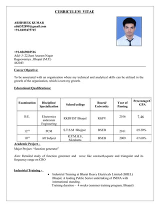 CURRICULUM VITAE
ABHISHEK KUMAR
abhi552899@gmail.com
+91-8109475715
+91-8269002516
Add- J- 22,Sant Asaram Nagar
Bagsewaniya , Bhopal (M.P.)
462043
Career Objective:
To be associated with an organization where my technical and analytical skills can be utilized in the
growth of the organization, which is turn my growth.
Educational Qualifications:
Academic Project -
Major Project: “function generator”
Aim: Detailed study of function generator and wave like sawtooth,square and triangular and its
frequency range on CRO
Industrial Training -
• Industrial Training at Bharat Heavy Electricals Limited (BHEL)
Bhopal, A leading Public Sector undertaking of INDIA with
international standing.
Training duration – 4 weeks (summer training program, Bhopal)
Examination Discipline/
Specialization
School/college
Board/
University
Year of
Passing
Percentage/C
GPA
B.E. Electronics
andcomm
Engineering
RKDFIST Bhopal RGPV
2016 7.46
12TH
PCM S.T.S.M Bhojpur BSEB 2011 69.20%
10TH
All Subject
R.P.M.H.S ,
Sikrahatta
BSEB 2009 67.60%
 