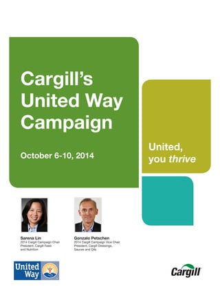 Cargill’s
United Way
Campaign
October 6-10, 2014
Sarena Lin
2014 Cargill Campaign Chair
President, Cargill Feed
and Nutrition
United,
you thrive
Gonzalo Petschen
2014 Cargill Campaign Vice Chair
President, Cargill Dressings,
Sauces and Oils
 