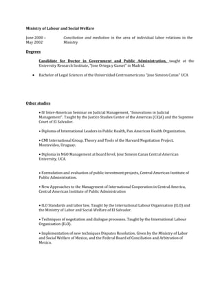 Ministry of Labour and Social Welfare
June 2000 –
May 2002
Conciliation and mediation in the area of individual labor relations in the
Ministry
Degrees
Candidate for Doctor in Government and Public Administration, taught at the
University Research Institute, "Jose Ortega y Gasset" in Madrid.
• Bachelor of Legal Sciences of the Universidad Centroamericana "Jose Simeon Canas" UCA
Other studies
• IV Inter-American Seminar on Judicial Management, "Innovations in Judicial
Management". Taught by the Justice Studies Center of the Americas (CEJA) and the Supreme
Court of El Salvador.
• Diploma of International Leaders in Public Health, Pan American Health Organization.
• CMI International Group, Theory and Tools of the Harvard Negotiation Project.
Montevideo, Uruguay.
• Diploma in NGO Management at board level, Jose Simeon Canas Central American
University, UCA.
• Formulation and evaluation of public investment projects, Central American Institute of
Public Administration.
• New Approaches to the Management of International Cooperation in Central America,
Central American Institute of Public Administration
• ILO Standards and labor law. Taught by the International Labour Organisation (ILO) and
the Ministry of Labor and Social Welfare of El Salvador.
• Techniques of negotiation and dialogue processes. Taught by the International Labour
Organisation (ILO).
• Implementation of new techniques Disputes Resolution. Given by the Ministry of Labor
and Social Welfare of Mexico, and the Federal Board of Conciliation and Arbitration of
Mexico.
 