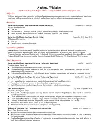 Anthony Whitaker
2417 Cowley Way, San Diego, Ca 92110 • (661) 706-8612 • ajwhitaker23@gmail.com
» Objective
Dedicated and team-oriented engineering professional seeking an employment opportunity with a company where my knowledge,
experience, and leadership skills can be effectively used to design, analyze, and test varying structural components.
» Education
University of California, San Diego - Jacobs School of Engineering October 2014 - June 2016
MS Structural Engineering
 GPA: 3.5
 Focus Sequences: Composite Design & Analysis, Sensing Methodologies , and Signal Processing
 Thesis: Structural Health Monitoring of Composite Structures Using Fiber Optic Sensors
University of California, San Diego - Revelle College September 2010 - June 2014
BS Structural Engineering
 GPA: 3.5
 Focus Sequence: Aerospace Structures
» Academic Experience
Courses: Finite Element Analysis of Composite and Isotropic Structures, Statics, Dynamics, Vibrations, Solid Mechanics,
Numerical Algorithms & Programming, Fluid Mechanics, Structural Probability & Reliability, Steel Design & Analysis,
Aerospace Structural Mechanics, Nondestructive Evaluation & Design, Aerospace Structures Repair, Information Theory, Modal
Analysis, Digital Signal Processing, Printable Robotics, Structural Health Monitoring, FRP Rehabilitation of Civil Structures
» Work Experience
University of California, San Diego - Structural Engineering Department June 2015 - June 2016
Graduate Student Researcher
 Designed and manufactured a mechanical impact test apparatus
 Developed and tested multiple algorithms to detect and locate barely visible impact damage within a composite structural
component using fiber optic sensors
 Designed and tested the ability of a single fiber optic sensor to measure both strain and bolt preload in a composite structure
University of California, San Diego - Structural Engineering Department October 2014 - June 2015
Lead Teaching Assistant
 Led a team of teaching assistants to assist students in the design and analysis of their projects.
 Prepared and led laboratory sessions for the undergraduate composites course.
 Guided the students in manufacturing and testing fiberglass/epoxy and aluminum structures.
UTC Aerospace Systems July 2013 – September 2014
Research & Development Intern
 Worked with a multidisciplinary team to develop effective methods to increase the performance of the nacelle on commercial
proprietary installations.
 Used Catia and Patran/Nastran to model and analyze potential nacelle designs to accommodate burst pneumatic ducts.
 Used Catia and Ansys/Fluent to model and analyze alternate cascade designs to improve thrust reverser performance.
 Generated, down selected, analyzed, and presented unique solutions to UTC employees and UCSD faculty.
 Received the “Best Overall Project” award by UTC Aerospace Systems.
 Alternative cascade thrust reverser design is in the process of being patented.
McIntosh & Associates - Civil Engineering and Land Surveying Summer 2011, Summer 2012
Survey Crew Member & Intern
 Accurately positioned coordinates for private and public construction.
 Working knowledge in all stages of a civil engineering project, from developing structural designs for the client to evaluating
the resulting project.
 Developed an understanding of the difficulties of implementing structural plans into the construction phase while adhering to
local, state, and federal codes and regulations.
 