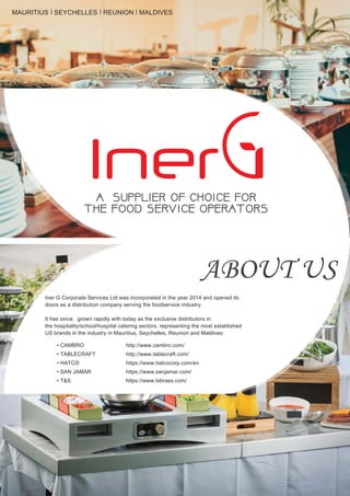 ABOUT US
Iner G Corporate Services Ltd was incorporated in the year 2014 and opened its
doors as a distribution company serving the foodservice industry.
It has since, grown rapidly with today as the exclusive distributors in
the hospitality/school/hospital catering sectors, representing the most established
US brands in the industry in Mauritius, Seychelles, Reunion and Maldives:
http://www.cambro.com/
http://www.tablecraft.com/
https://www.hatcocorp.com/en
https://www.sanjamar.com/
https://www.tsbrass.com/
• CAMBRO
• TABLECRAFT
• HATCO
• SAN JAMAR
• T&S
A SUPPLIER OF CHOICE FORA SUPPLIER OF CHOICE FOR
THE FOOD SERVICE OPERATORSTHE FOOD SERVICE OPERATORS
MAURITIUS SEYCHELLES REUNION MALDIVES
 