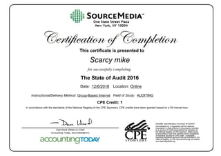 This certificate is presented to
for successfully completing
Date: Location: Online
Instructional/Delivery Method: Group-Based Internet Field of Study:
In accordance with the standards of the National Registry of the CPE Sponsors, CPE credits have been granted based on a 50-minute hour.
Scarcy mike
The State of Audit 2016
12/6/2016
CPE Credit: 1
AUDITING
 