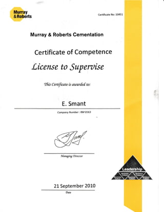 Murray & Roberts Cementation
Certificate of Competence
License to Superuise
ffi* Cerfilcawis aatarfed u:
E. Smant
l
l
i
;6,-lEl
:€:H
:,-l
1
1
L
Company Number : Rt/l 0763
*tarwi,tg Director
21 September 20L0
 