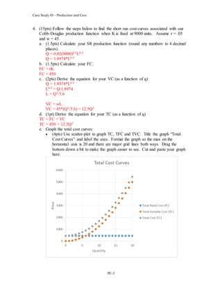 Case Study 03 - Production and Cost
PC-3
4. (15pts) Follow the steps below to find the short run cost curves associated with our
Cobb-Douglas production function when K is fixed at 9000 units. Assume r = .05
and w = 45.
a. (1.5pts) Calculate your SR production function (round any numbers to 4 decimal
places).
Q = 0.02(9000)0.5L0.5
Q = 1.8974*L0.5
b. (1.5pts) Calculate your FC.
FC = rK
FC = 450
c. (2pts) Derive the equation for your VC (as a function of q)
Q = 1.8974*L0.5
L0.5 = Q/1.8974
L = Q2/3.6
VC = wL
VC = 45*(Q2/3.6) = 12.5Q2
d. (1pt) Derive the equation for your TC (as a function of q)
TC = FC + VC
TC = 450 + 12.5Q2
e. Graph the total cost curves:
 (4pts) Use scatter-plot to graph TC, TFC and TVC. Title the graph “Total
Cost Curves” and label the axes. Format the graph so the max on the
horizontal axis is 20 and there are major grid lines both ways. Drag the
bottom down a bit to make the graph easier to see. Cut and paste your graph
here:
 