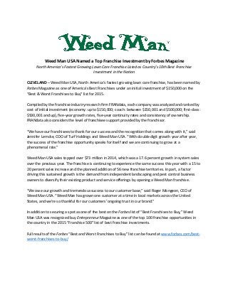 Weed Man USA Named a Top Franchise Investment by Forbes Magazine
North America’s Fastest Growing Lawn Care Franchise Listed as Country’s 10th Best Franchise
Investment in the Nation
CLEVELAND – Weed Man USA, North America’s fastest growing lawn care franchise, has been named by
Forbes Magazine as one of America’s Best Franchises under an initial investment of $150,000 on the
“Best & Worst Franchises to Buy” list for 2015.
Compiled by the franchise industry research firm FRANdata, each company was analyzed and ranked by
cost of initial investment (economy: up to $150,000; coach: between $150,001 and $500,000; first-class:
$500,001 and up), five-year growth rates, five-year continuity rates and consistency of ownership.
FRANdata also considers the level of franchisee support provided by the franchisor.
“We have our franchisees to thank for our success and the recognition that comes along with it,” said
Jennifer Lemcke, COO of Turf Holdings and Weed Man USA. “With double digit growth year after year,
the success of the franchise opportunity speaks for itself and we are continuing to grow at a
phenomenal rate.”
Weed Man USA sales topped over $73 million in 2014, which was a 17.6 percent growth in system sales
over the previous year. The franchise is continuing to experience the same success this year with a 15 to
20 percent sales increase and the planned addition of 56 new franchise territories. In part, a factor
driving this sustained growth is the demand from independent landscaping and pest control business
owners to diversify their existing product and service offerings by opening a Weed Man franchise.
“We owe our growth and tremendous success to our customer base,” said Roger Mongeon, CEO of
Weed Man USA. “Weed Man has grown one customer at a time in local markets across the United
States, and we’re so thankful for our customers’ ongoing trust in our brand.”
In addition to securing a spot as one of the best on the Forbes list of “Best Franchises to Buy,” Weed
Man USA was recognized buy Entrepreneur Magazine as one of the top 100 franchise opportunities in
the country in the 2015 “Franchise 500” list of best franchise investments.
Full results of the Forbes “Best and Worst Franchises to Buy” list can be found at www.forbes.com/best-
worst-franchises-to-buy/
 