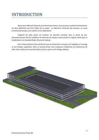 Dimensionnement Projet BA
INTRODUCTION
Après avoir effectué l'étape de pré
les deux bâtiments qui font l'objet de ce projet : un bâtiment contenant des bureaux, un autre
constitué de bureaux, d'un atelier et d'un laboratoire.
L'objectif de cette partie est d'utiliser les données calculées dans la partie de pré
dimensionnement afin de modéliser les éléments de chaque niveau étudié. Le logiciel utilisé pour la
modélisation est Autodesk Robot Structural Analysis
Pour chaque élément nous vérifi
et aux charges supportées. Dans un second temps nous essayerons d’optimiser ces dimensions de
telle sorte à réduire les quantités béton tout en ayant un ferraillage adéquat.
INTRODUCTION
Après avoir effectué l'étape de pré-dimensionnement, nous pouvons à présent dimensionner
les deux bâtiments qui font l'objet de ce projet : un bâtiment contenant des bureaux, un autre
constitué de bureaux, d'un atelier et d'un laboratoire.
ette partie est d'utiliser les données calculées dans la partie de pré
dimensionnement afin de modéliser les éléments de chaque niveau étudié. Le logiciel utilisé pour la
Autodesk Robot Structural Analysis.
Pour chaque élément nous vérifierons que les dimensions trouvées sont adaptées à l’ouvrage
et aux charges supportées. Dans un second temps nous essayerons d’optimiser ces dimensions de
telle sorte à réduire les quantités béton tout en ayant un ferraillage adéquat.
3
dimensionnement, nous pouvons à présent dimensionner
les deux bâtiments qui font l'objet de ce projet : un bâtiment contenant des bureaux, un autre
ette partie est d'utiliser les données calculées dans la partie de pré-
dimensionnement afin de modéliser les éléments de chaque niveau étudié. Le logiciel utilisé pour la
erons que les dimensions trouvées sont adaptées à l’ouvrage
et aux charges supportées. Dans un second temps nous essayerons d’optimiser ces dimensions de
 