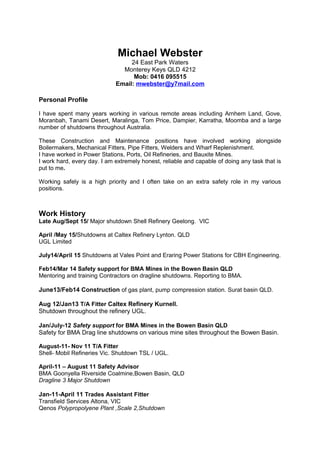 Michael Webster
24 East Park Waters
Monterey Keys QLD 4212
Mob: 0416 095515
Email: mwebster@y7mail.com
Personal Profile
I have spent many years working in various remote areas including Arnhem Land, Gove,
Moranbah, Tanami Desert, Maralinga, Tom Price, Dampier, Karratha, Moomba and a large
number of shutdowns throughout Australia.
These Construction and Maintenance positions have involved working alongside
Boilermakers, Mechanical Fitters, Pipe Fitters, Welders and Wharf Replenishment.
I have worked in Power Stations, Ports, Oil Refineries, and Bauxite Mines.
I work hard, every day. I am extremely honest, reliable and capable of doing any task that is
put to me.
Working safely is a high priority and I often take on an extra safety role in my various
positions.
Work History
Late Aug/Sept 15/ Major shutdown Shell Refinery Geelong. VIC
April /May 15/Shutdowns at Caltex Refinery Lynton. QLD
UGL Limited
July14/April 15 Shutdowns at Vales Point and Eraring Power Stations for CBH Engineering.
Feb14/Mar 14 Safety support for BMA Mines in the Bowen Basin QLD
Mentoring and training Contractors on dragline shutdowns. Reporting to BMA.
June13/Feb14 Construction of gas plant, pump compression station. Surat basin QLD.
Aug 12/Jan13 T/A Fitter Caltex Refinery Kurnell.
Shutdown throughout the refinery UGL.
Jan/July-12 Safety support for BMA Mines in the Bowen Basin QLD
Safety for BMA Drag line shutdowns on various mine sites throughout the Bowen Basin.
August-11- Nov 11 T/A Fitter
Shell- Mobil Refineries Vic. Shutdown TSL / UGL.
April-11 – August 11 Safety Advisor
BMA Goonyella Riverside Coalmine,Bowen Basin, QLD
Dragline 3 Major Shutdown
Jan-11-April 11 Trades Assistant Fitter
Transfield Services Altona, VIC
Qenos Polypropolyene Plant ,Scale 2,Shutdown
 