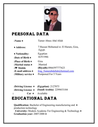 C.
V
Personal Data
Tamer Abass Abd Allah♦Name:
7 Hassan Mohamed st. El Haram, Giza,
Egypt.
♦ Address:
Egyptian♦ Nationality:
16/9/1986♦Date of Birth:
Giza♦Place of Birth:
Married.♦Marital status:
0966597777623)Riyadh( Mobile:
Eng_Tamerabdallah@hotmail.com♦E-mail address:
Postponed For 5 Years♦Military service:
eDucational Data
♦Qualification: Bachelor of Engineering manufacturing and
production technology
♦University: Modern Academy For Engineering & Technology.
♦Graduation year: 2007/2008
2127073)Egyptian(♦Driving License:
2299653184)Saudi Arabia(♦Driving License:
Available♦Car:
 